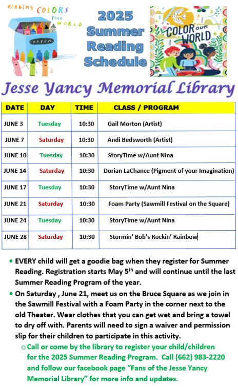 Jesse Yancy Memorial Library Summer Reading Schedule Tuesdays and Saturdays in June 10:30 AM Tuesdays - Storytime with Aunt Nina Saturday June 7 - Andi Bedsworth (artist) Saturday June 14 - Dorian LaChance (magician) Saturday June 21 (Foam Party (Sawmill Festival on the Square) Saturday June 28 - Stormin' Bob's Rockin' Rainbow Every child will get a goodie bag when they register for Summer Reading. Registration starts May 5th and will continue until the last Summer Reading Program of the year. On Saturday, June 21, meet us on the Bruce Square as we join in the Sawmill Festival with a Foam Party in the corner next to the old Theater. Wear clothes that you can get wet and bring a towel to dry off with. Parents will need to sign a waiver and permission slip for their children to participate in this activity. Call or come by the library to register your child/children for the 2025 Summer Reading Porgram. Call (662) 983-2220 and follow our Facebook page "Fans of the Jesse Yancy Memorial Library" for more info and updates.