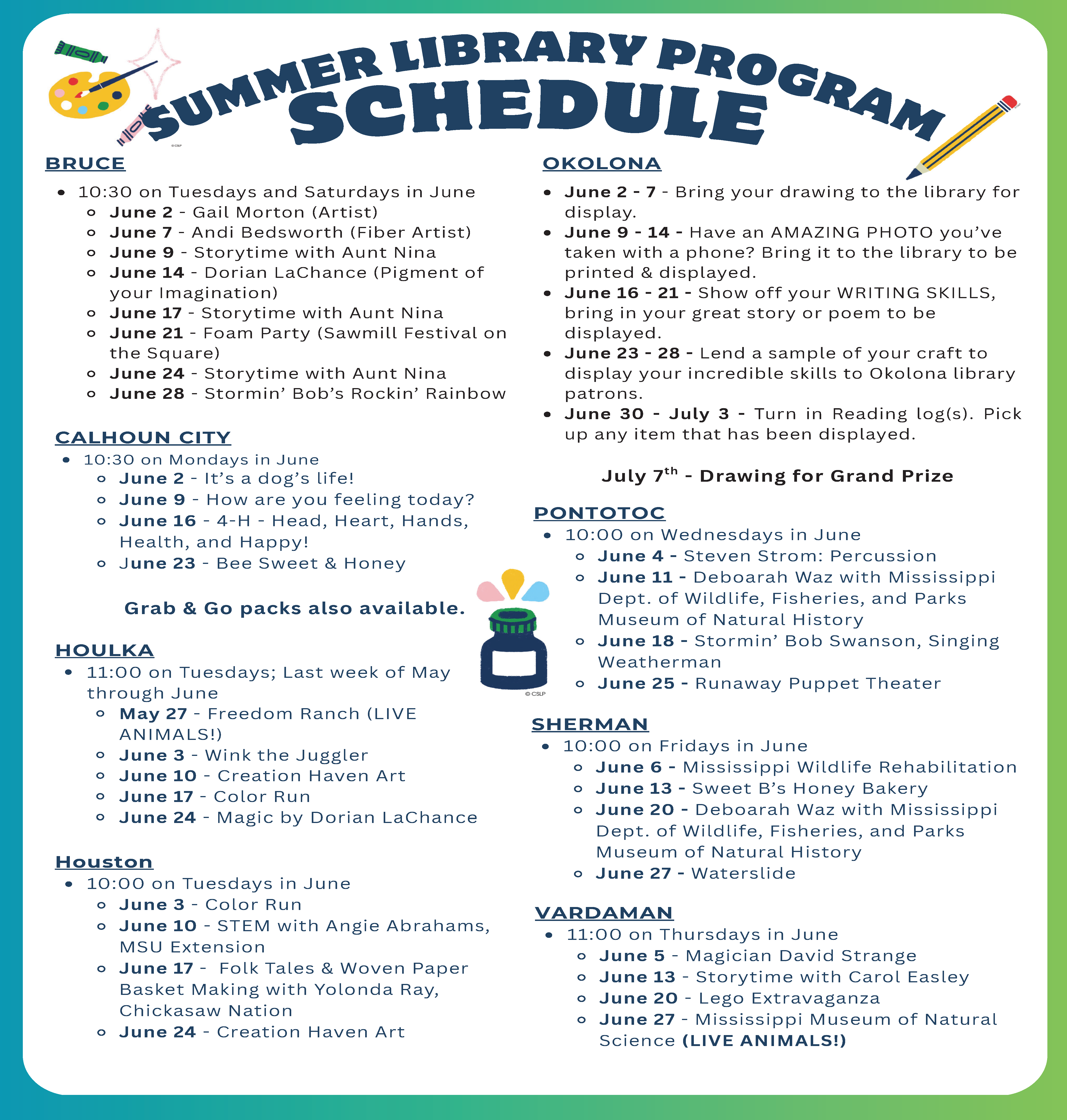 Summer Library Program Schedule: 
Bruce: 10:30 on Tuesdays and Saturdays in June
June 2 - Gail Morton (Artist)
June 7 - Andi Bedsworth (Fiber Artist)
June 9 - Storytime with Aunt Nina
June 14 - Dorian LaChance (Pigment of
your Imagination)
June 17 - Storytime with Aunt Nina
June 21 - Foam Party (Sawmill Festival on
the Square)
June 24 - Storytime with Aunt Nina
June 28 - Stormin’ Bob’s Rockin’ Rainbow

Calhoun City: 10:30 on Mondays in June
June 2 - It’s a dog’s life!
June 9 - How are you feeling today?
June 16 - 4-H - Head, Heart, Hands,
Health, and Happy!
June 23 - Bee Sweet & Honey
Grab & Go packs also available.

Houlka: 11:00 on Tuesdays; Last week of May
through June
May 27 - Freedom Ranch (LIVE
ANIMALS!)
June 3 - Wink the Juggler
June 10 - Creation Haven Art
June 17 - Color Run
June 24 - Magic by Dorian LaChance

Houston: 10:00 on Tuesdays in June
June 3 - Color Run
June 10 - STEM with Angie Abrahams,
MSU Extension
June 17 - Folk Tales & Woven Paper
Basket Making with Yolonda Ray,
Chickasaw Nation
June 24 - Creation Haven Art

Okolona: 2 - 7 - Bring your drawing to the library for
display.
June 9 - 14 - Have an AMAZING PHOTO you’ve
taken with a phone? Bring it to the library to be
printed & displayed.
June 16 - 21 - Show off your WRITING SKILLS,
bring in your great story or poem to be
displayed.
June 23 - 28 - Lend a sample of your craft to
display your incredible skills to Okolona library
patrons.
June 30 - July 3 - Turn in Reading log(s). Pick
up any item that has been displayed.
July 7 - Drawing th for Grand Prize

Pontotoc: 10:00 on Wednesdays in June
June 4 - Steven Strom: Percussion
June 11 - Deboarah Waz with Mississippi
Dept. of Wildlife, Fisheries, and Parks
Museum of Natural History
June 18 - Stormin’ Bob Swanson, Singing
Weatherman
June 25 - Runaway Puppet Theater

Sherman: 10:00 on Fridays in June
June 6 - Mississippi Wildlife Rehabilitation
June 13 - Sweet B’s Honey Bakery
June 20 - Deboarah Waz with Mississippi
Dept. of Wildlife, Fisheries, and Parks
Museum of Natural History
June 27 - Waterslide

Vardaman: 11:00 on Thursdays in June
June 5 - Magician David Strange
June 13 - Storytime with Carol Easley
June 20 - Lego Extravaganza
June 27 - Mississippi Museum of Natural
Science (LIVE ANIMALS!)