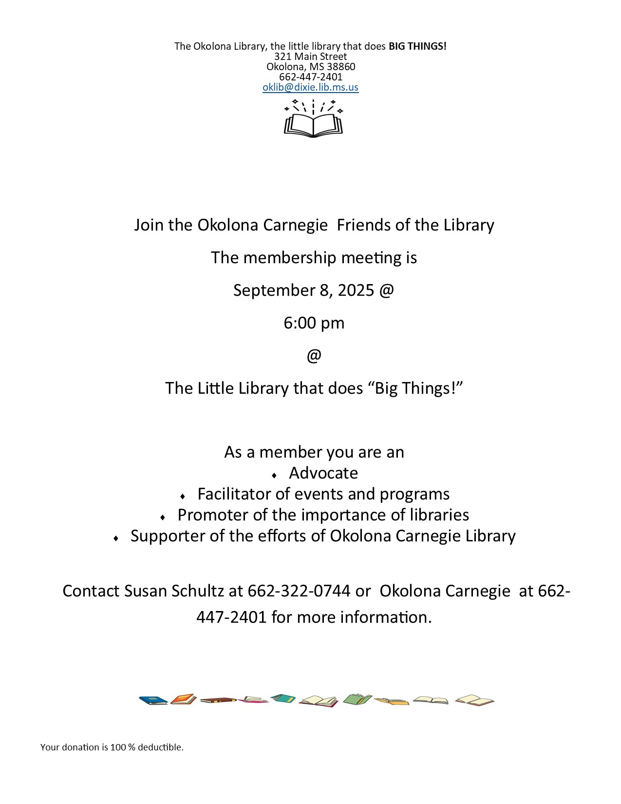 Join the Okolona Carnegie Friends of the Library. The membership meeting is September 8, 2025 at 6:00 PM at The Little Library that does "Big Things!". As a member you are an - advocate - facilitator of events and programs - promoter of the importance of libraries - supporter of the efforts of Okolona Carnegie Library. Contact Susan Schultz at 662-322-0744 or Okolona Carnegie at 662-447-2401 for more information. Your donation is 100% deductible. 