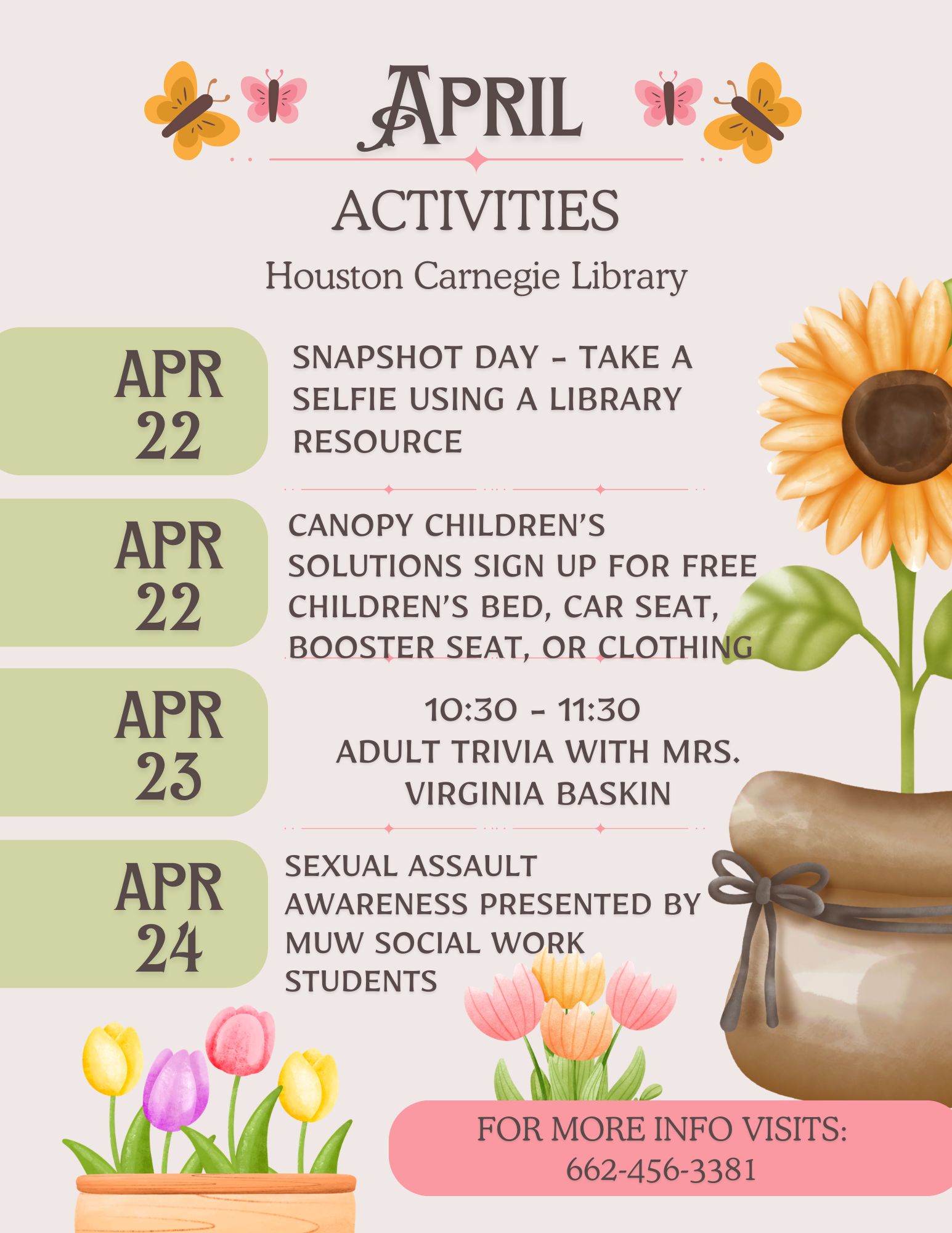 April Activities - Houston Carnegie Library. April 22: Snapshot Day - take a selfie using a library resource; April 22: Canopy Children's Solutions - Sign up for free children's bed, car seat, booster seat, or clothing; April 23: 10:30 - 11:30 AM - Adult Trivia with Mrs. Virginia Baskin; April 24 Sexual Assault Awareness Presented by MUW Social Work Students. For more info: 662-456-3381