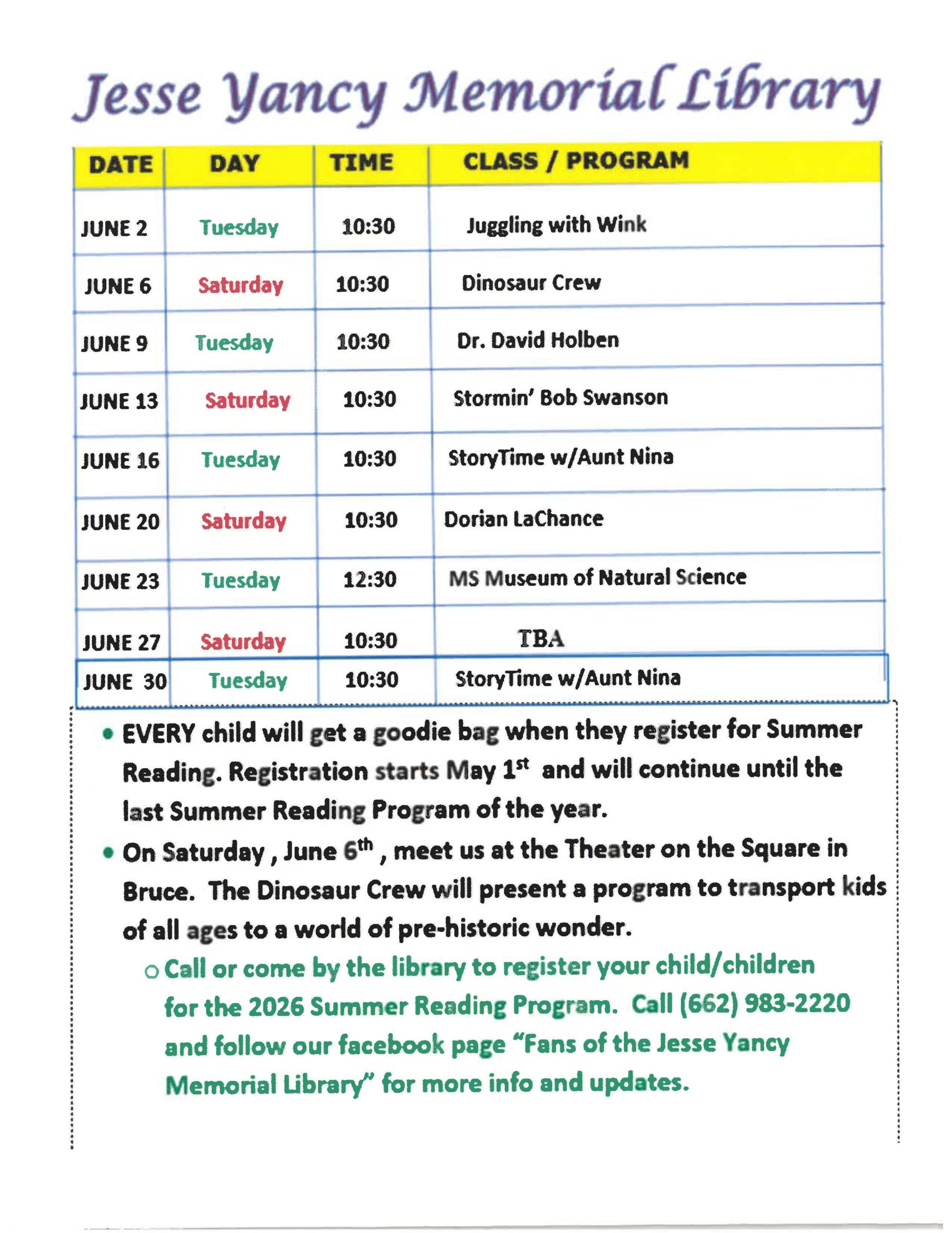 Jesse Yancy Memorial Library Tuesdays and Saturdays in June at 10:30. Tuesday, June 2 - Juggling with Wink. Saturday, June 6 - Dinosaur Crew. Tuesday, June 9 - Dr. David Holben. Saturday, June 13 - Stormin' Bob Swanson. Tuesday, June 16 - StoryTime with Aunt Nina. Saturday, June 20 - Dorian LaChance. Tuesday, June 23 - MS Museum of Natural Science. Saturday, June 27 - TBA. Tuesday, June 30 - StoryTime with Aunt Nina. -Every child will get a goodie bag when they register for Summer Reading. Registration starts May 1st and will continue until the last Summer Reading Program of the year. - On Saturday, June 6th, meet us at the Theater on the Square in Bruce. The Dinosaur Crew will present a program to transport kids of all ages to a world of pre-historic wonder. - Call or come by the library to register your child/children for the 2026 Summer Reading Program. Call (662)983-2220 and follow our Facebook page "Fans of the Jesse Yancy Memorial Library" for more info and updates. 