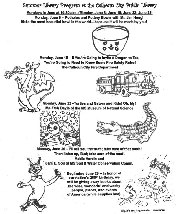 Summer Library Program at the Calhoun City Public Library.
Mondays in June at 10:30 A.M. (Monday, June 8; June 15; June 22; June 29)
Monday, June 8 - Potholes with Mr. Jim Hough. Make the most beautiful bowl in the world - because it will be made by you!
Monday, June 15 - If You're Going to Invite a Dragon to Tea, You're Going to Need to Know Some Fire Safety Rules! with The Calhoun City Fire Department.
Monday, June 22 - Turtles and Gators and Kids! Oh, My! Ms. Deb Davis of the MS Museum of Natural Science.
Monday, June 29 - I'll Tell You The Truth, Take Care of That Tooth! Then Listen up, Bud, Take Care of the Mud! Addie Hardin and Sam E. Soil of MS Soil & Water Conservation Comm.
Beginning June 29 - In honor of our nation's 250th birthday, we will be giving away books about the wise, wonderful and wacky people, places, and events of America. (while supplies last)