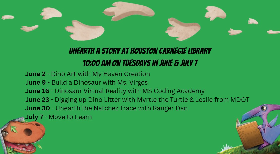 Unearth a Story at Houston Carnegie Library 10:00 AM on Tuesdays in June & July 7. June 2 - Dino Art with My Haven Creation. June 9 - Build a Dinosaur with Ms. Virges. June 16 - Dinosaur Virtual Reality with MS Coding Academy. June 23 - Digging up Dino Litter with Myrtle the Turtle & Leslie from MDOT. June 30 - Unearth the Natchez Trace with Ranger Dan. July 7 - Move to Learn. 