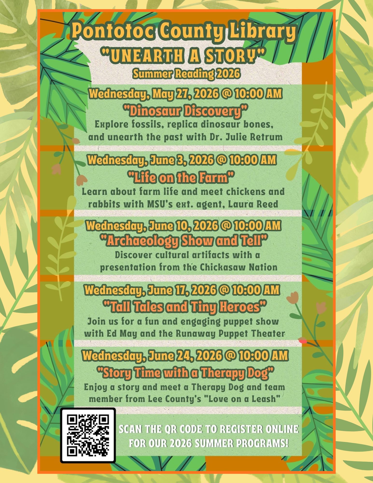 Pontotoc County Library "Unearth a Story" Summer Reading 2026 Wednesday, May 27 at 10 and Wednesdays in June at 10 AM. Wednesday, May 27 - Dinosaur Discovery: Explore fossils, replica dinosaur bones, and unearth the past with Dr. Julie Retrum. Wednesday, June 3 -Life on the Farm: Learn about farm life and meet chickens and rabbits with MSU's Extension Agent, Laura Reed. Wednesday, June 10 - Archaeology Show and Tell: Discover cultural artifacts with a presentation from the Chickasaw Nation. Wednesday, June 17 - Tall Tales and Tiny Heroes: Join us for a fun and engaging puppet show with Ed May and the Runaway Puppet Theater. Wednesday, June 24 - Story Time with a Therapy Dog: Enjoy a story and meet a therapy dog and team member from from Lee County's "Love on a Leash". Scan the QR code to register online for our 2026 Summer Programs!