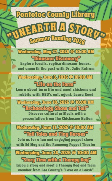 Pontotoc County Library "Unearth a Story" Summer Reading 2026 Wednesday, May 27 at 10 and Wednesdays in June at 10 AM. Wednesday, May 27 - Dinosaur Discovery: Explore fossils, replica dinosaur bones, and unearth the past with Dr. Julie Retrum. Wednesday, June 3 -Life on the Farm: Learn about farm life and meet chickens and rabbits with MSU's Extension Agent, Laura Reed. Wednesday, June 10 - Archaeology Show and Tell: Discover cultural artifacts with a presentation from the Chickasaw Nation. Wednesday, June 17 - Tall Tales and Tiny Heroes: Join us for a fun and engaging puppet show with Ed May and the Runaway Puppet Theater. Wednesday, June 24 - Story Time with a Therapy Dog: Enjoy a story and meet a therapy dog and team member from from Lee County's "Love on a Leash".