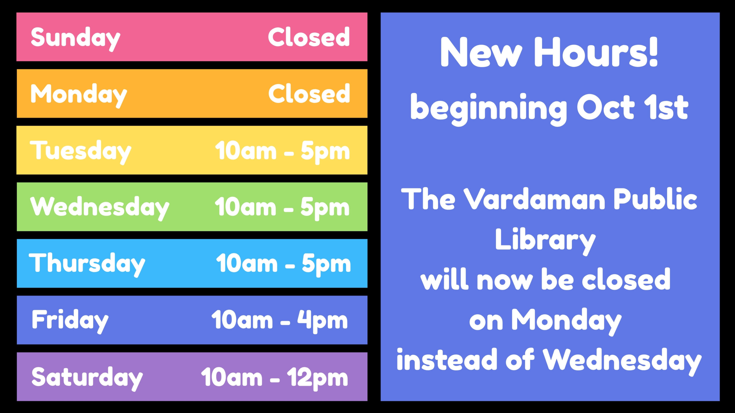 New Hours! beginning October 1st. The Vardaman Public Library will be closed on Mondays instead of Wednesdays beginning October 1. Hours: Sunday - CLOSED Monday - CLOSED Tuesday - 10 AM - 5 PM Wednesday - 10 AM - 5 PM Thursday - 10 AM - 5 PM Friday - 10 AM - 4 PM Saturday - 10 AM - 12 NOON